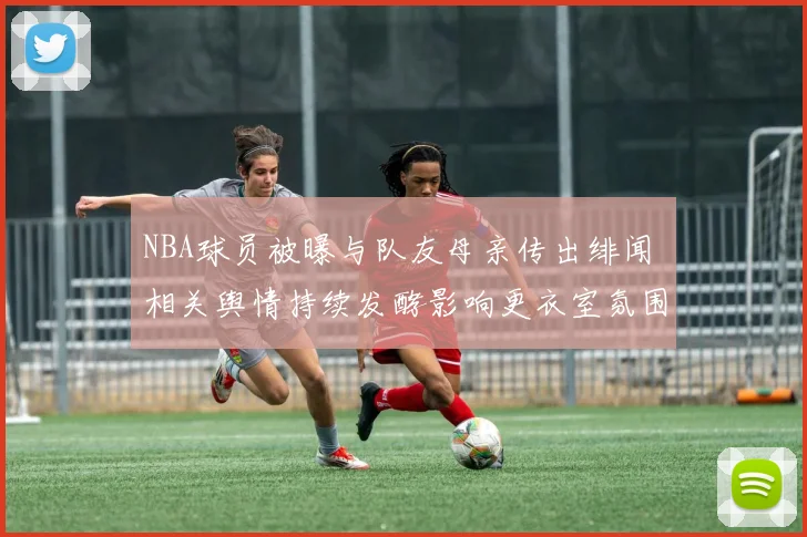 NBA球员被曝与队友母亲传出绯闻 相关舆情持续发酵影响更衣室氛围