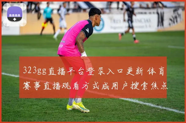 323gg直播平台登录入口更新 体育赛事直播观看方式成用户搜索焦点