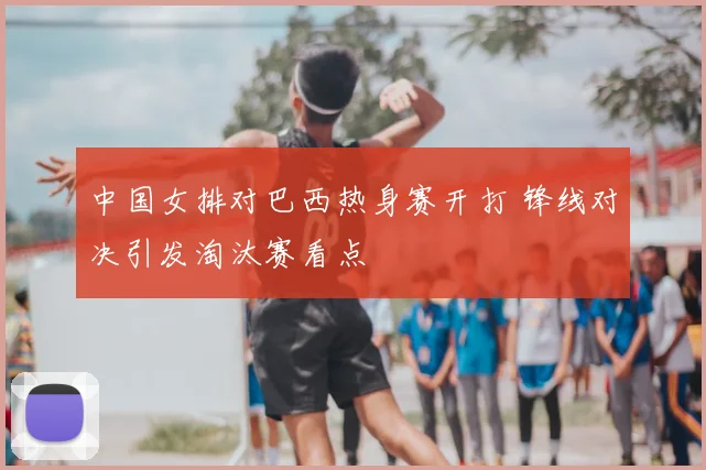 中国女排对巴西热身赛开打 锋线对决引发淘汰赛看点