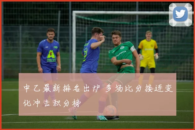 中乙最新排名出炉 多场比分接连变化冲击积分榜