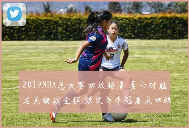 2019NBA总决赛回放超清 勇士对猛龙关键战全程 颁奖与夺冠看点回顾