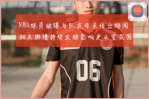 NBA球员被曝与队友母亲传出绯闻 相关舆情持续发酵影响更衣室氛围
