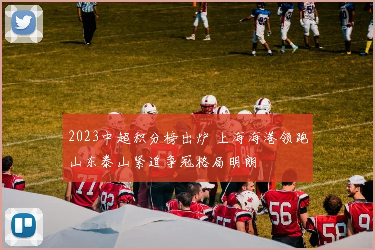 2023中超积分榜出炉 上海海港领跑山东泰山紧追争冠格局明朗