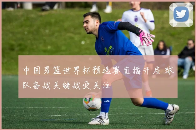 中国男篮世界杯预选赛直播开启 球队备战关键战受关注