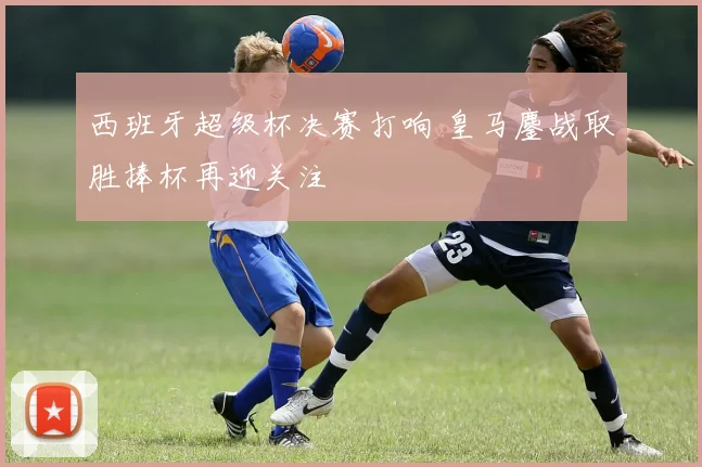 西班牙超级杯决赛打响 皇马鏖战取胜捧杯再迎关注