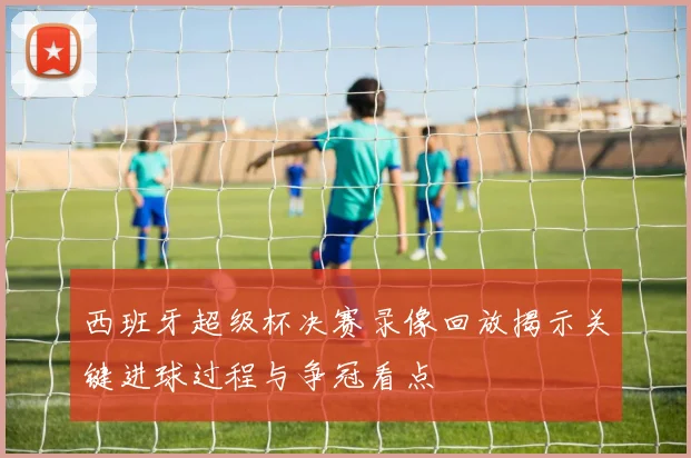 西班牙超级杯决赛录像回放揭示关键进球过程与争冠看点