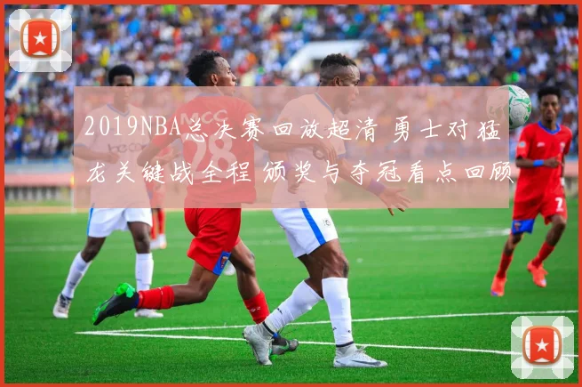 2019NBA总决赛回放超清 勇士对猛龙关键战全程 颁奖与夺冠看点回顾