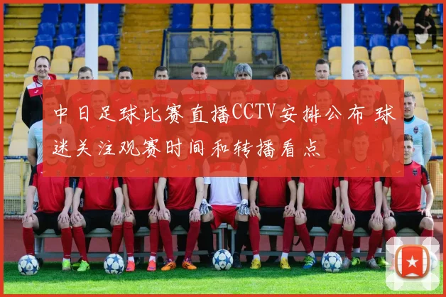 中日足球比赛直播CCTV安排公布 球迷关注观赛时间和转播看点