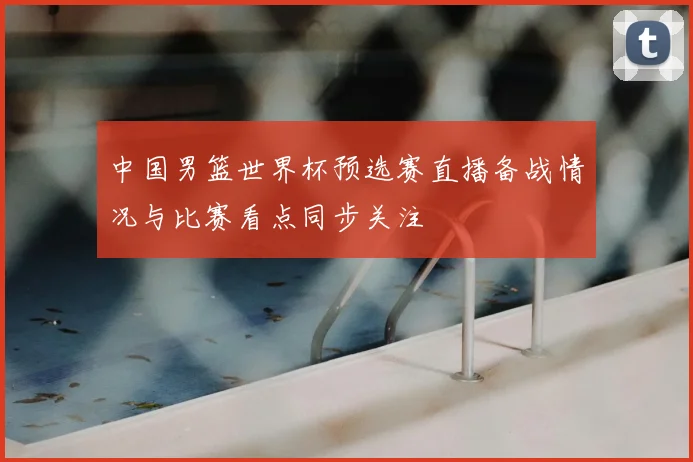 中国男篮世界杯预选赛直播备战情况与比赛看点同步关注