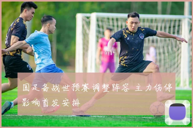 国足备战世预赛调整阵容 主力伤停影响首发安排