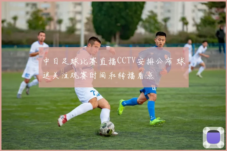 中日足球比赛直播CCTV安排公布 球迷关注观赛时间和转播看点