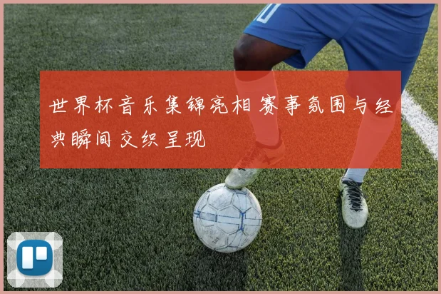 世界杯音乐集锦亮相 赛事氛围与经典瞬间交织呈现