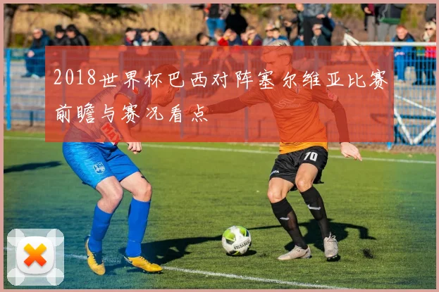 2018世界杯巴西对阵塞尔维亚比赛前瞻与赛况看点